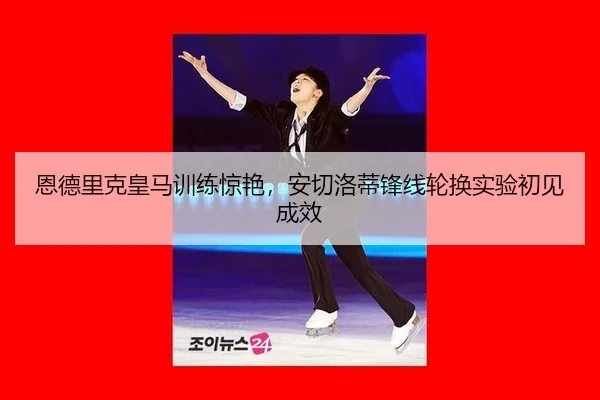 恩德里克皇马训练惊艳，安切洛蒂锋线轮换实验初见成效